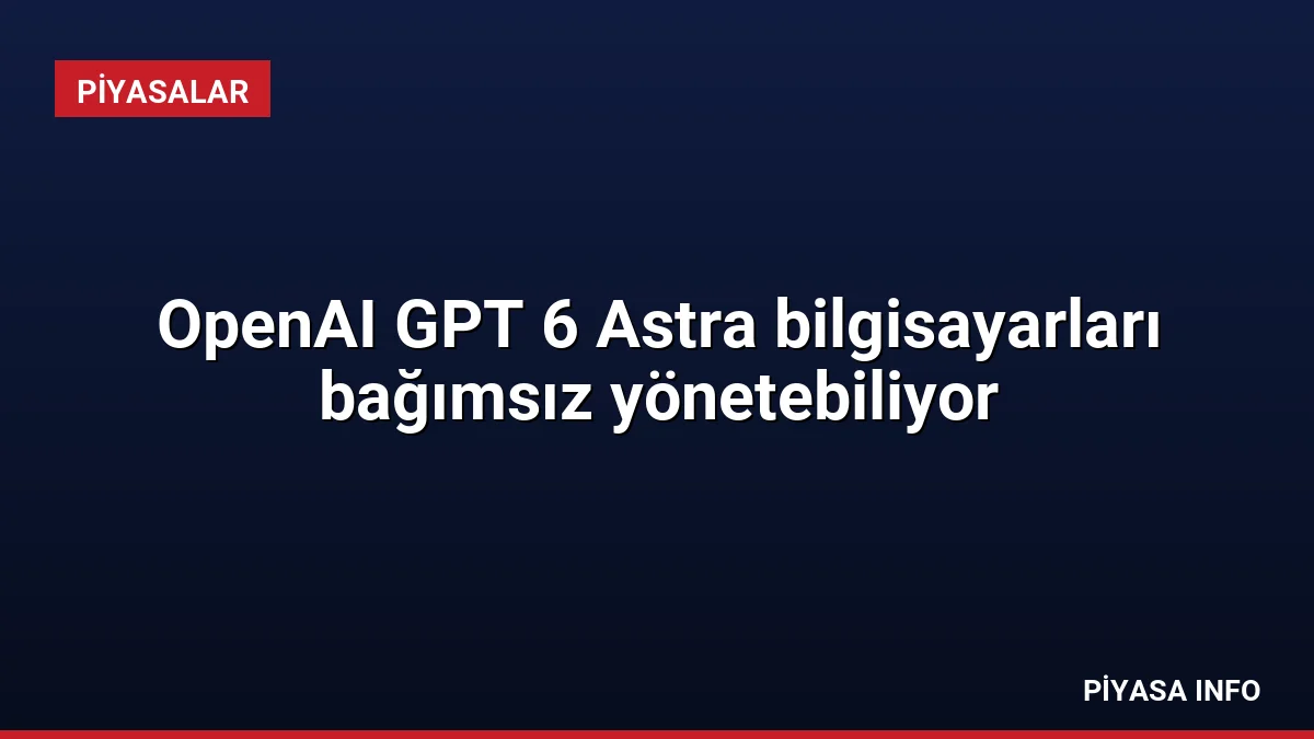 OpenAI GPT 6 Astra bilgisayarları bağımsız yönetebiliyor